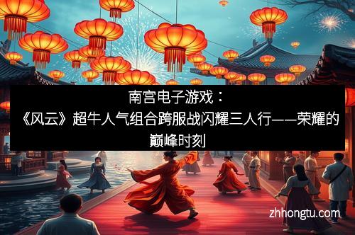 南宫电子游戏：《风云》超牛人气组合跨服战闪耀三人行——荣耀的巅峰时刻